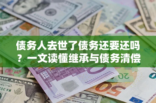 北京债务人去世了债务还要还吗？一文读懂继承与债务清偿