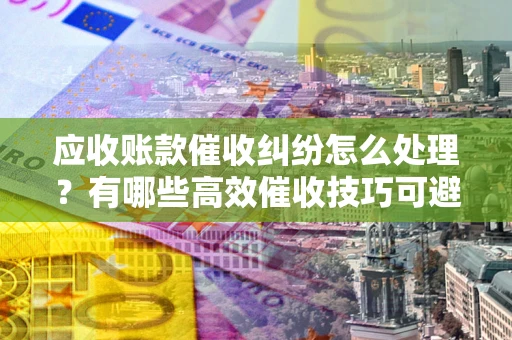 北京应收账款催收纠纷怎么处理？有哪些高效催收技巧可避免坏账？